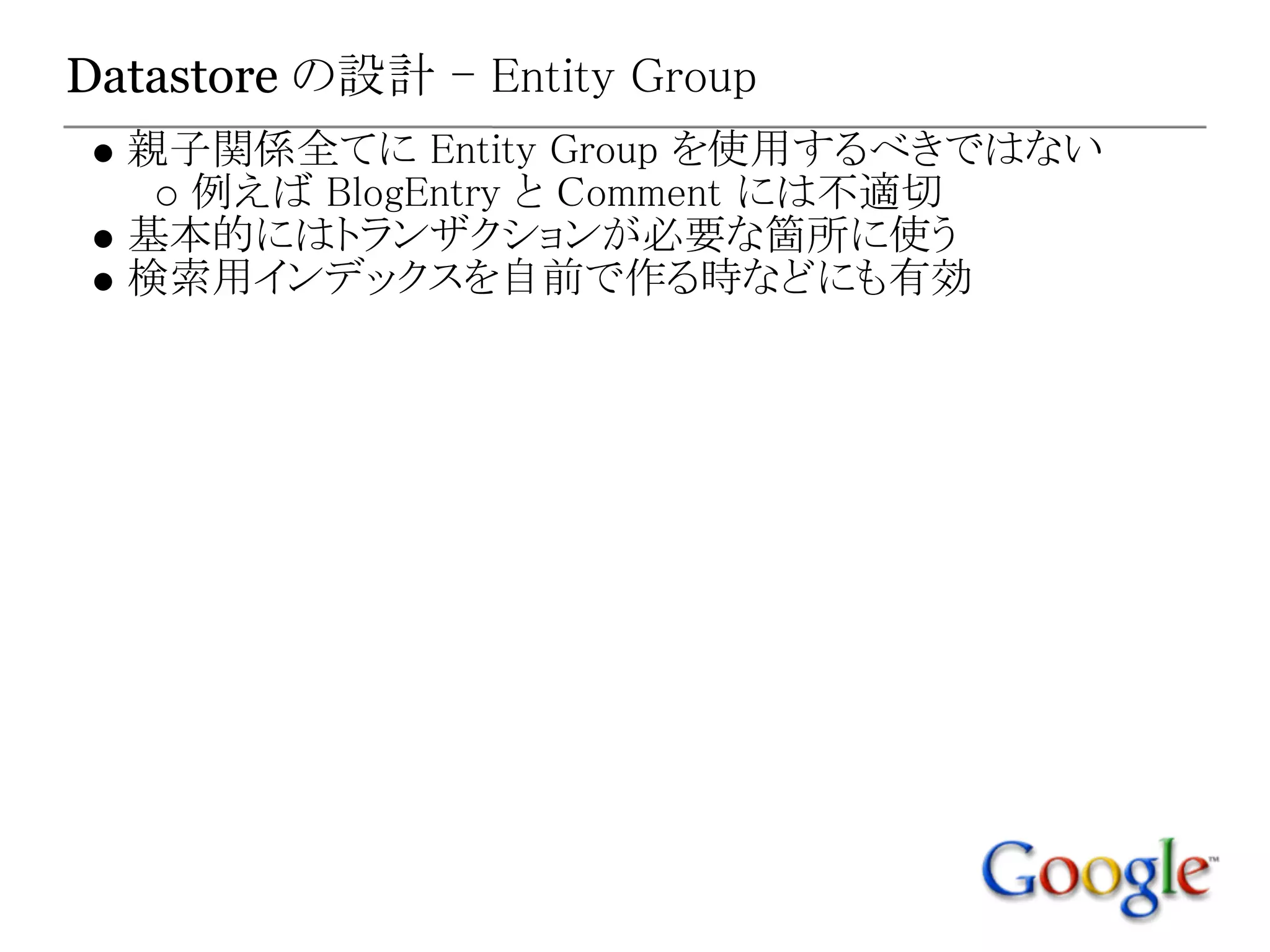 Datastore の設計 - Entity Group
  親子関係全てに Entity Group を使用するべきではない
    例えば BlogEntry と Comment には不適切
  基本的にはトランザクションが必要な箇所に使う
  検索用インデックスを自前で作る時などにも有効
 