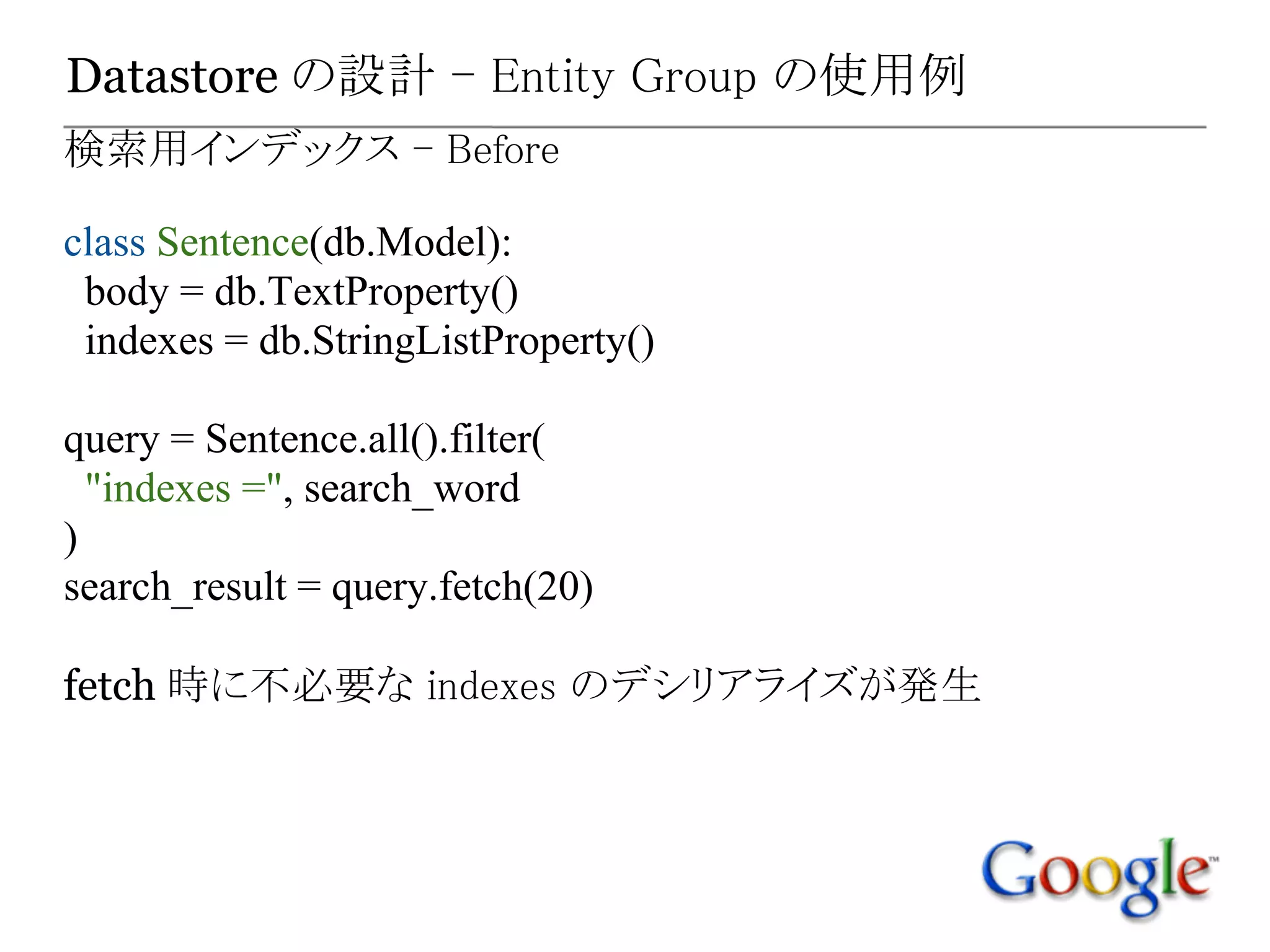 Datastore の設計 - Entity Group の使用例
検索用インデックス - Before

class Sentence(db.Model):
 body = db.TextProperty()
 indexes = db.StringListProperty()

query = Sentence.all().filter(
  "indexes =", search_word
)
search_result = query.fetch(20)

fetch 時に不必要な indexes のデシリアライズが発生
 