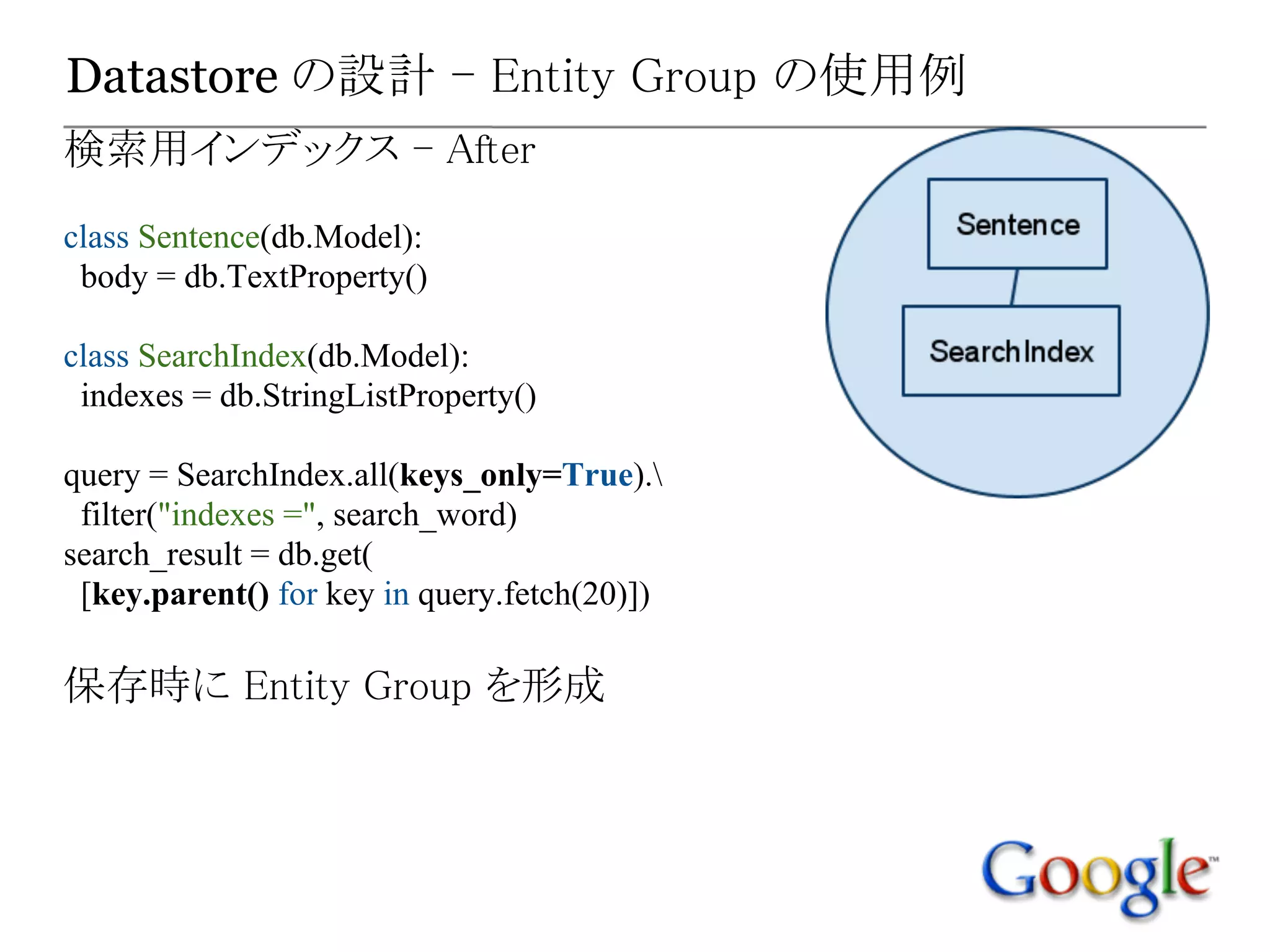Datastore の設計 - Entity Group の使用例
検索用インデックス - After
class Sentence(db.Model):
 body = db.TextProperty()

class SearchIndex(db.Model):
 indexes = db.StringListProperty()

query = SearchIndex.all(keys_only=True).
 filter("indexes =", search_word)
search_result = db.get(
 [key.parent() for key in query.fetch(20)])

保存時に Entity Group を形成
 