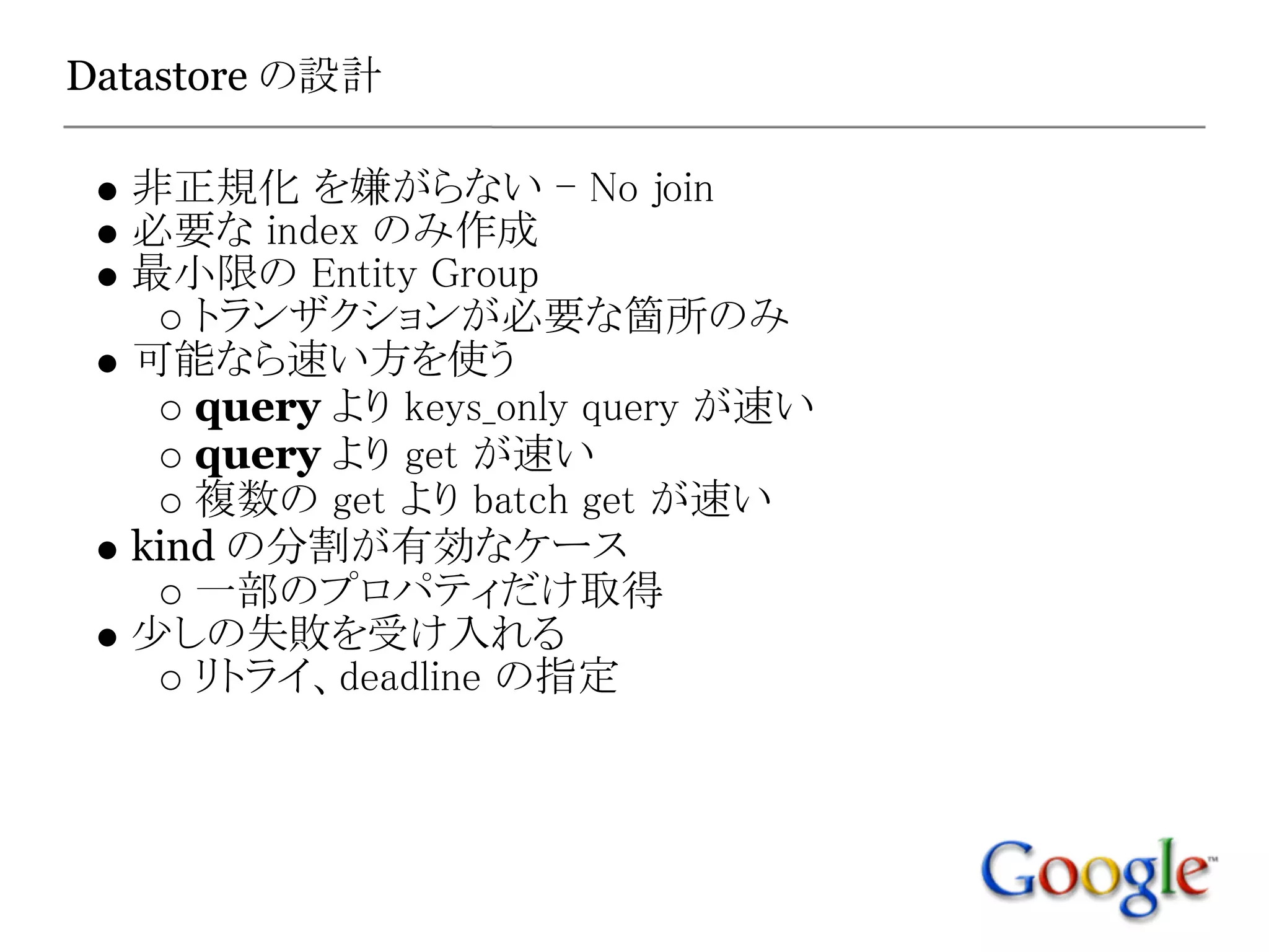 Datastore の設計

  非正規化 を嫌がらない - No join
  必要な index のみ作成
  最小限の Entity Group
     トランザクションが必要な箇所のみ
  可能なら速い方を使う
     query より keys_only query が速い
     query より get が速い
     複数の get より batch get が速い
  kind の分割が有効なケース
     一部のプロパティだけ取得
  少しの失敗を受け入れる
     リトライ、deadline の指定
 