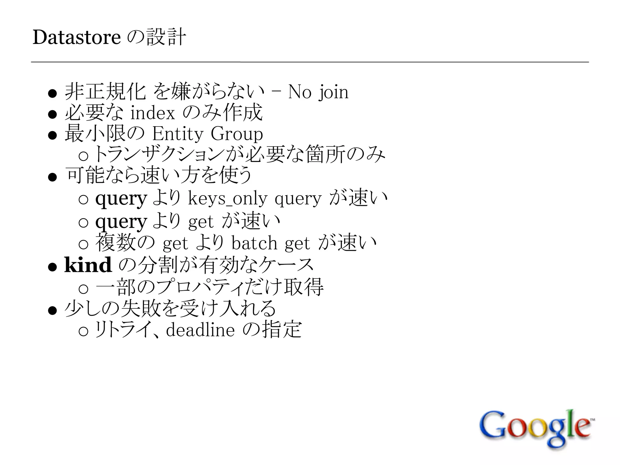 Datastore の設計

  非正規化 を嫌がらない - No join
  必要な index のみ作成
  最小限の Entity Group
     トランザクションが必要な箇所のみ
  可能なら速い方を使う
     query より keys_only query が速い
     query より get が速い
     複数の get より batch get が速い
  kind の分割が有効なケース
     一部のプロパティだけ取得
  少しの失敗を受け入れる
     リトライ、deadline の指定
 