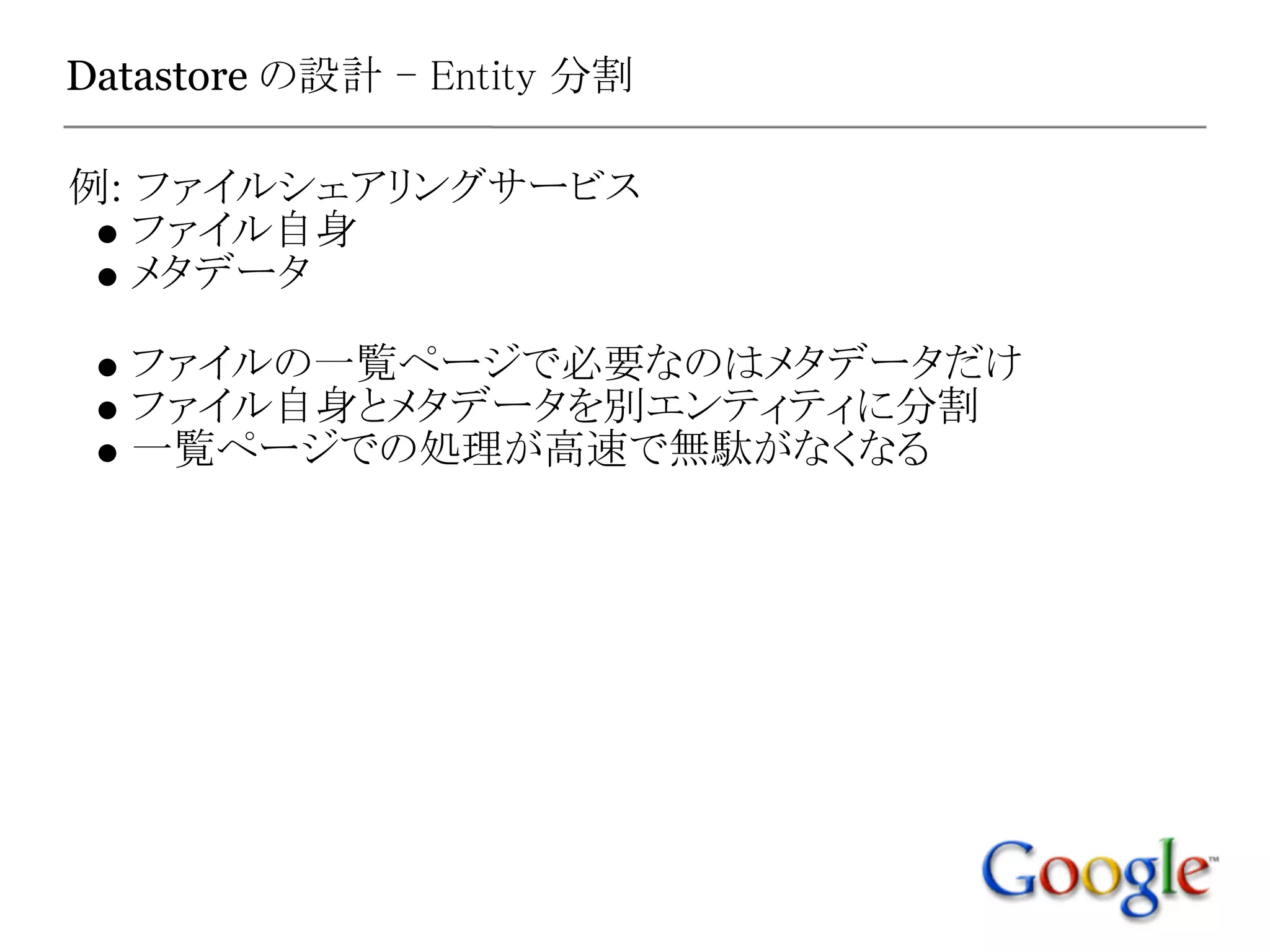 Datastore の設計 - Entity 分割

例: ファイルシェアリングサービス
   ファイル自身
   メタデータ

  ファイルの一覧ページで必要なのはメタデータだけ
  ファイル自身とメタデータを別エンティティに分割
  一覧ページでの処理が高速で無駄がなくなる
 