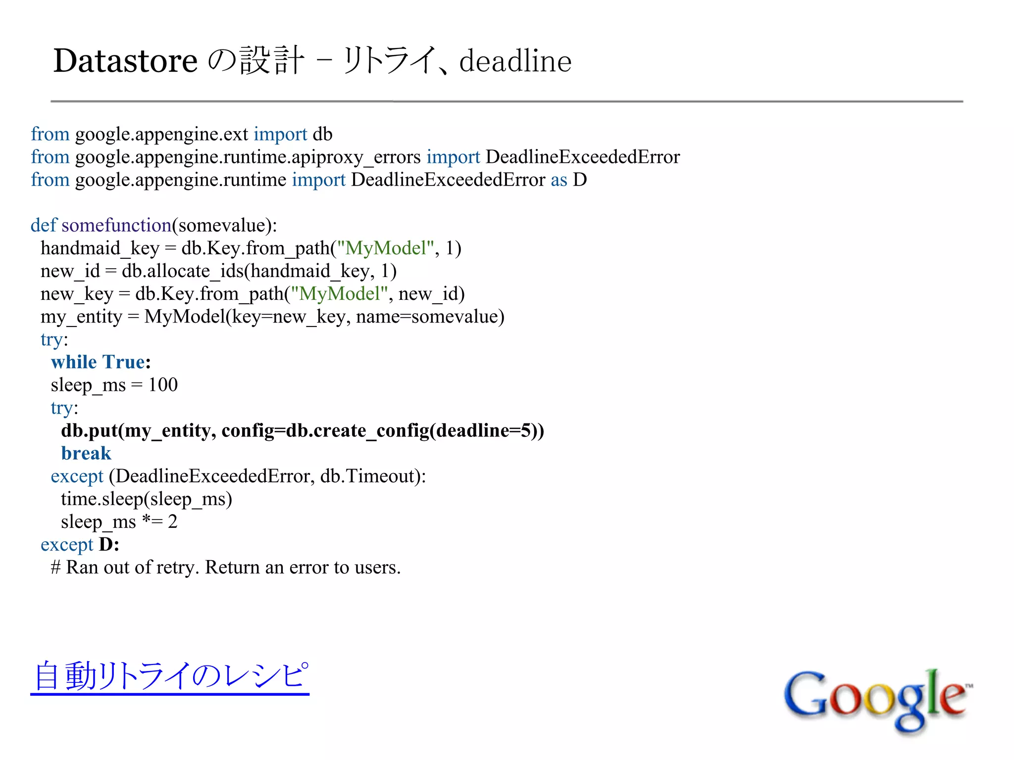 Datastore の設計 - リトライ、deadline

from google.appengine.ext import db
from google.appengine.runtime.apiproxy_errors import DeadlineExceededError
from google.appengine.runtime import DeadlineExceededError as D

def somefunction(somevalue):
 handmaid_key = db.Key.from_path("MyModel", 1)
 new_id = db.allocate_ids(handmaid_key, 1)
 new_key = db.Key.from_path("MyModel", new_id)
 my_entity = MyModel(key=new_key, name=somevalue)
 try:
   while True:
   sleep_ms = 100
   try:
     db.put(my_entity, config=db.create_config(deadline=5))
     break
   except (DeadlineExceededError, db.Timeout):
     time.sleep(sleep_ms)
     sleep_ms *= 2
 except D:
   # Ran out of retry. Return an error to users.




自動リトライのレシピ
 