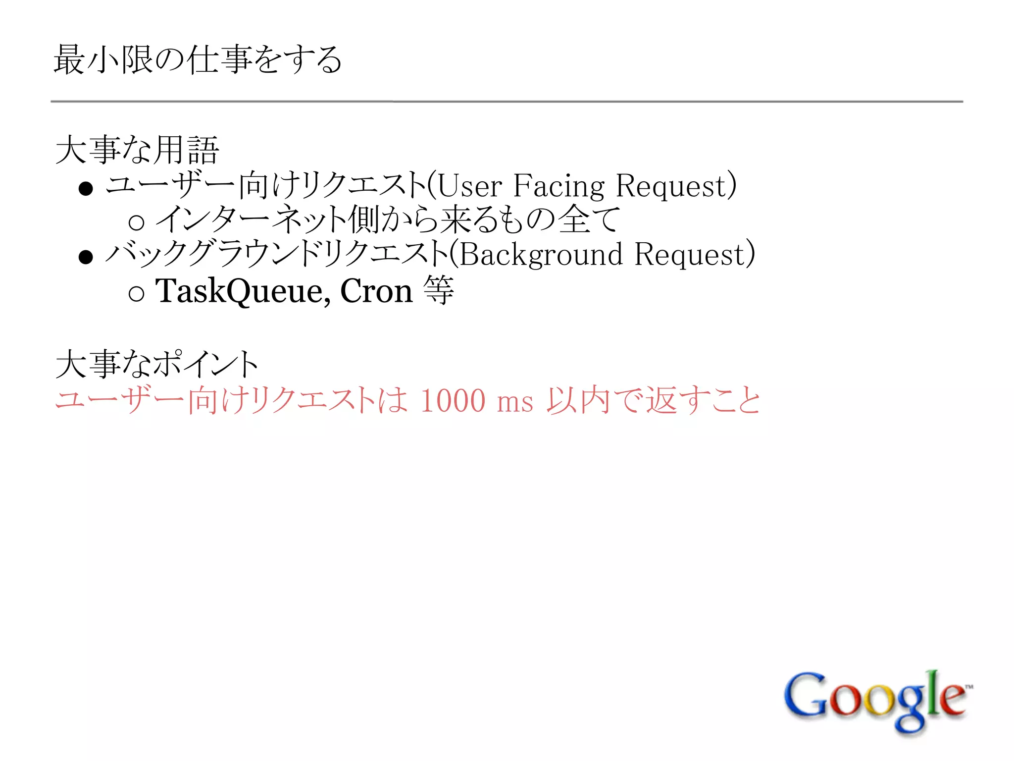最小限の仕事をする

大事な用語
 ユーザー向けリクエスト(User Facing Request)
   インターネット側から来るもの全て
 バックグラウンドリクエスト(Background Request)
   TaskQueue, Cron 等

大事なポイント
ユーザー向けリクエストは 1000 ms 以内で返すこと
 