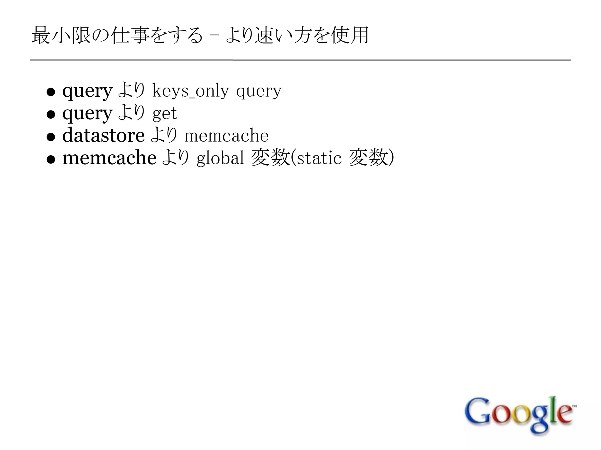最小限の仕事をする - より速い方を使用

 query より keys_only query
 query より get
 datastore より memcache
 memcache より global 変数(static 変数)
 