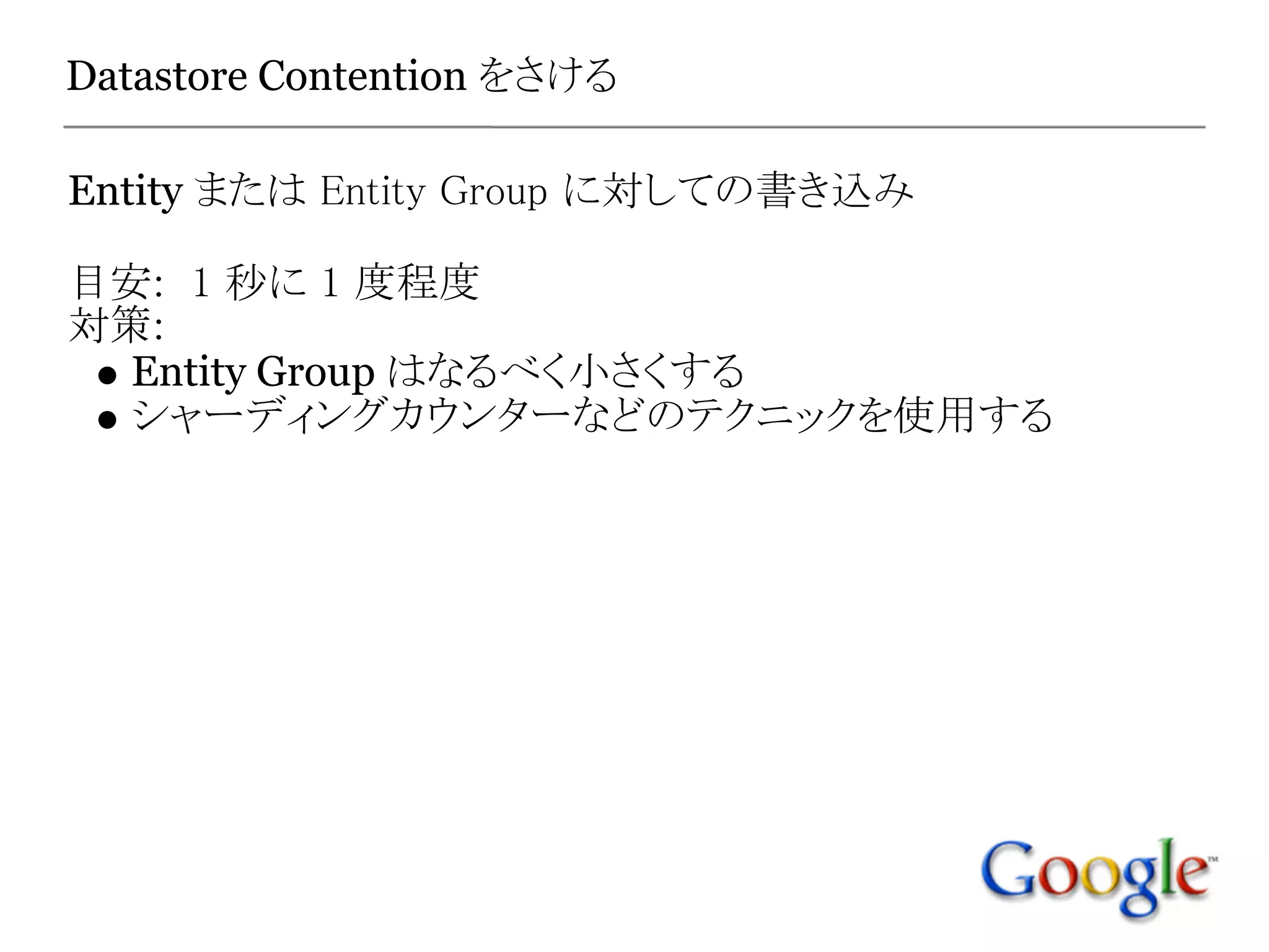 Datastore Contention をさける

Entity または Entity Group に対しての書き込み

目安:  1 秒に 1 度程度
対策:
 Entity Group はなるべく小さくする
 シャーディングカウンターなどのテクニックを使用する
 