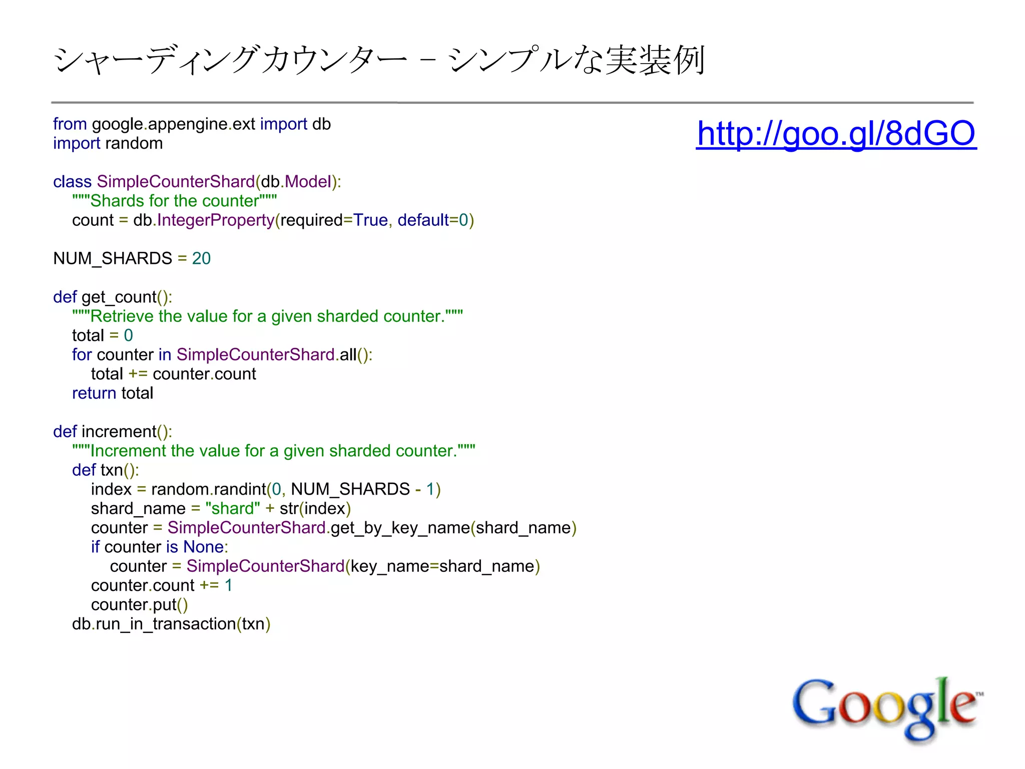 シャーディングカウンター - シンプルな実装例
from google.appengine.ext import db
import random                                                    http://goo.gl/8dGO
class SimpleCounterShard(db.Model):
   """Shards for the counter"""
   count = db.IntegerProperty(required=True, default=0)

NUM_SHARDS = 20

def get_count():
  """Retrieve the value for a given sharded counter."""
  total = 0
  for counter in SimpleCounterShard.all():
     total += counter.count
  return total

def increment():
  """Increment the value for a given sharded counter."""
  def txn():
      index = random.randint(0, NUM_SHARDS - 1)
      shard_name = "shard" + str(index)
      counter = SimpleCounterShard.get_by_key_name(shard_name)
      if counter is None:
          counter = SimpleCounterShard(key_name=shard_name)
      counter.count += 1
      counter.put()
  db.run_in_transaction(txn)
 