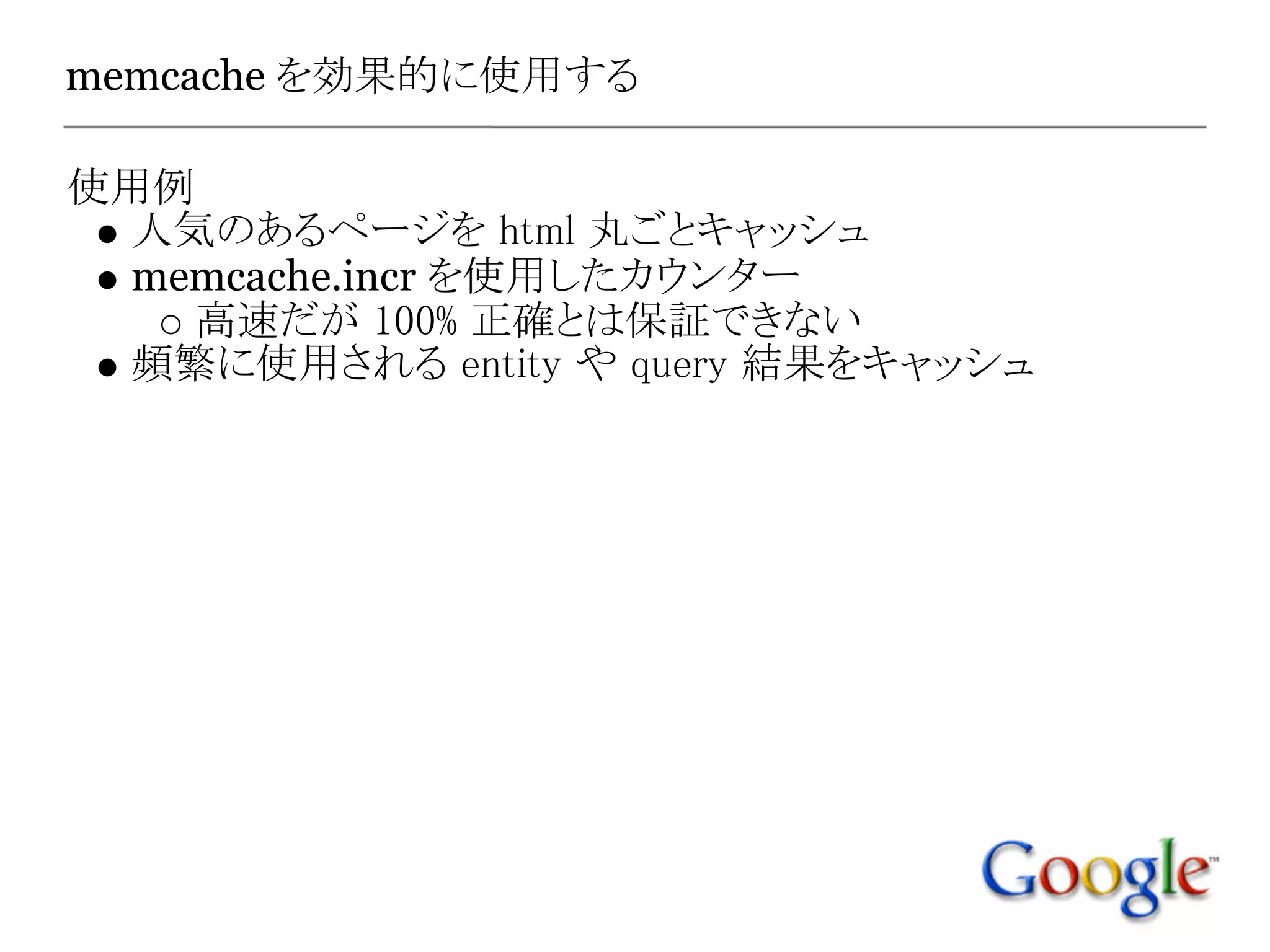 memcache を効果的に使用する

使用例
 人気のあるページを html 丸ごとキャッシュ
 memcache.incr を使用したカウンター
   高速だが 100% 正確とは保証できない
 頻繁に使用される entity や query 結果をキャッシュ
 