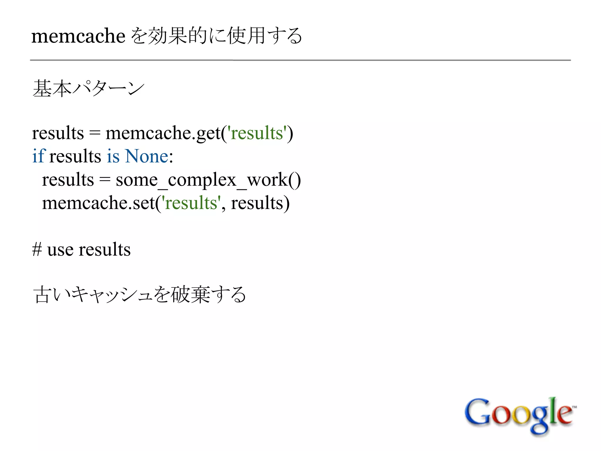 memcache を効果的に使用する

基本パターン

results = memcache.get('results')
if results is None:
  results = some_complex_work()
  memcache.set('results', results)

# use results

古いキャッシュを破棄する
 