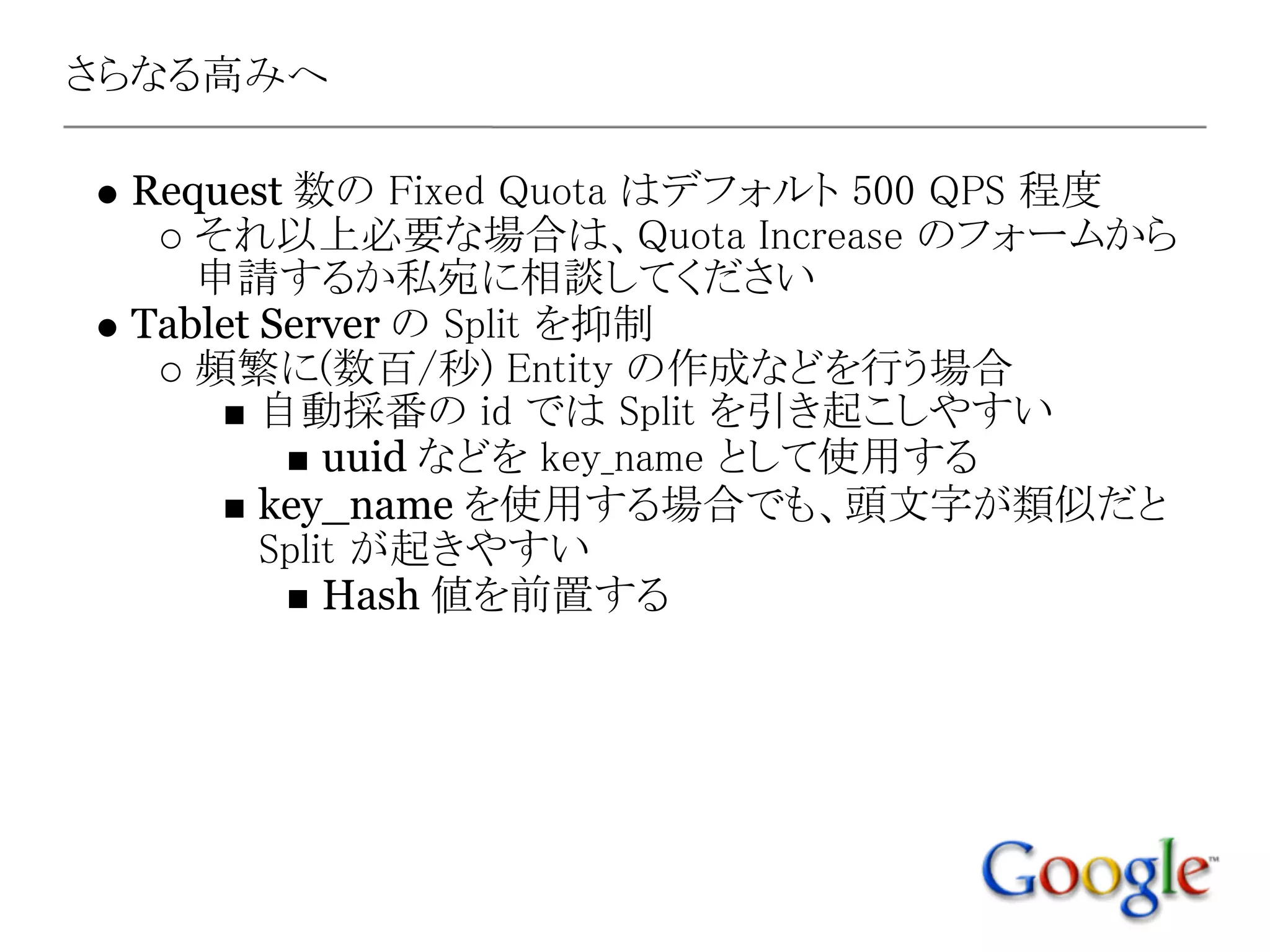 さらなる高みへ

 Request 数の Fixed Quota はデフォルト 500 QPS 程度
    それ以上必要な場合は、Quota Increase のフォームから
    申請するか私宛に相談してください
 Tablet Server の Split を抑制
    頻繁に(数百/秒) Entity の作成などを行う場合
        自動採番の id では Split を引き起こしやすい
            uuid などを key_name として使用する
        key_name を使用する場合でも、頭文字が類似だと
        Split が起きやすい
            Hash 値を前置する
 