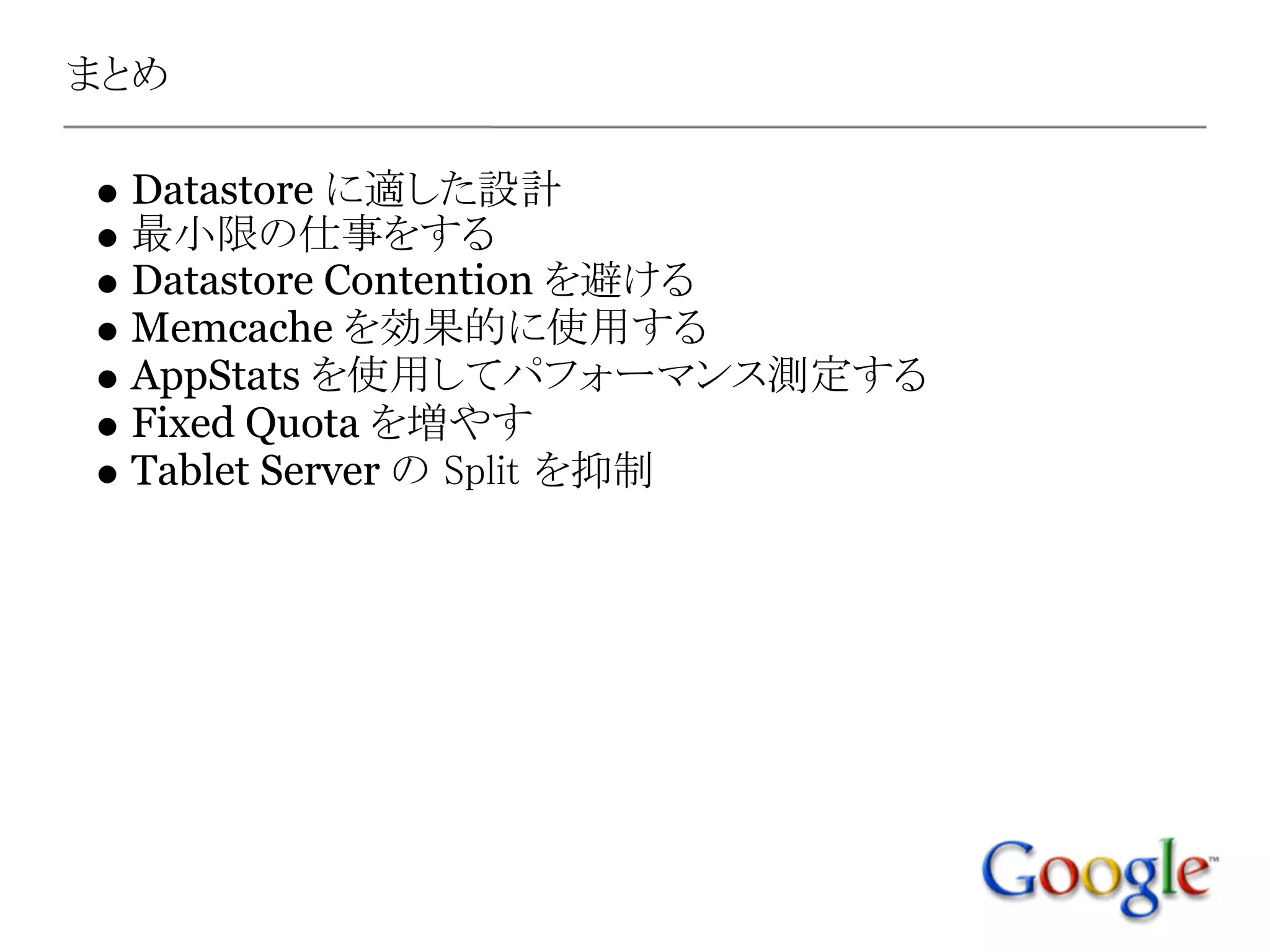まとめ

 Datastore に適した設計
 最小限の仕事をする
 Datastore Contention を避ける
 Memcache を効果的に使用する
 AppStats を使用してパフォーマンス測定する
 Fixed Quota を増やす
 Tablet Server の Split を抑制
 