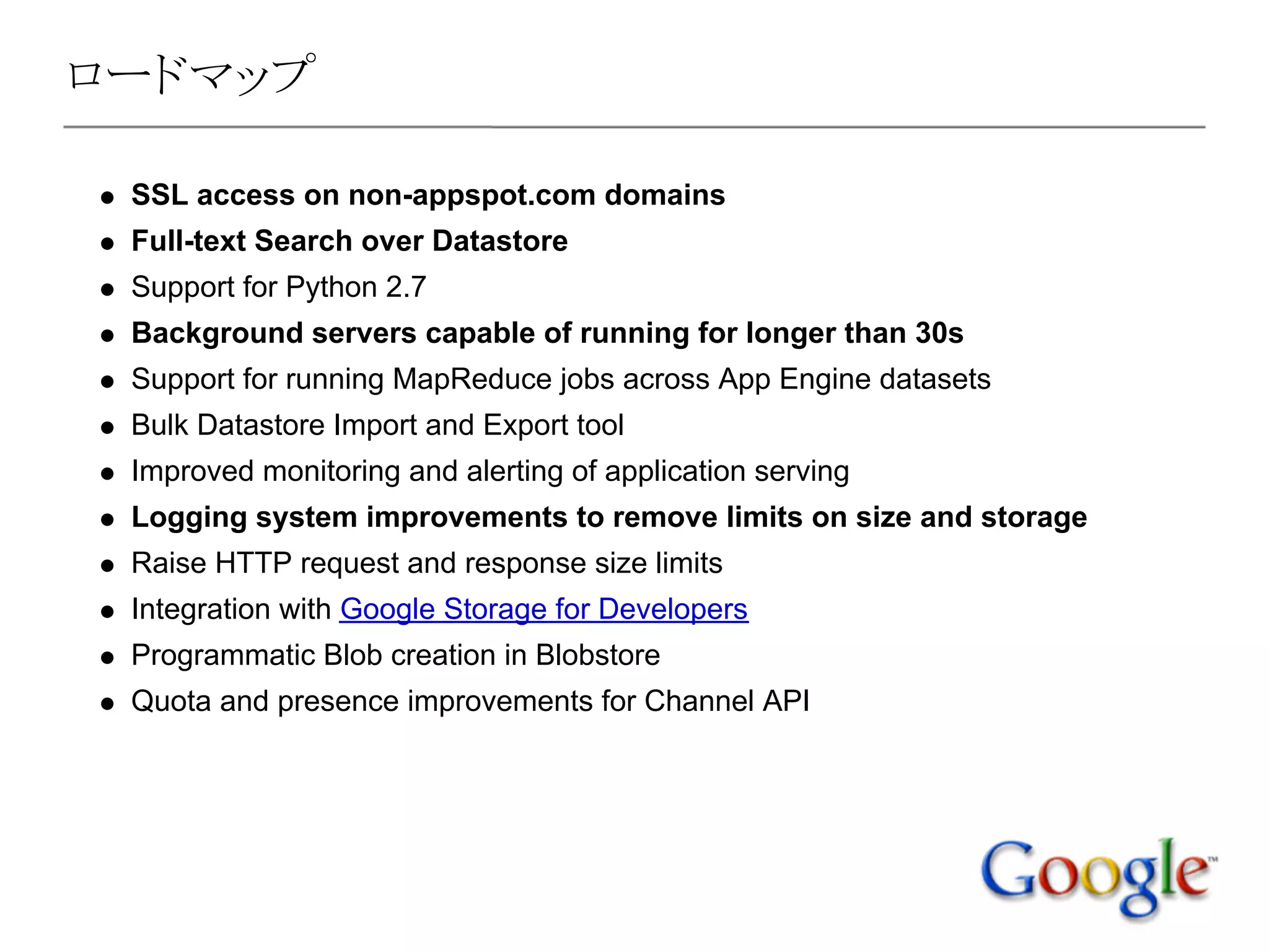 ロードマップ

 SSL access on non-appspot.com domains
 Full-text Search over Datastore
 Support for Python 2.7
 Background servers capable of running for longer than 30s
 Support for running MapReduce jobs across App Engine datasets
 Bulk Datastore Import and Export tool
 Improved monitoring and alerting of application serving
 Logging system improvements to remove limits on size and storage
 Raise HTTP request and response size limits
 Integration with Google Storage for Developers
 Programmatic Blob creation in Blobstore
 Quota and presence improvements for Channel API
 