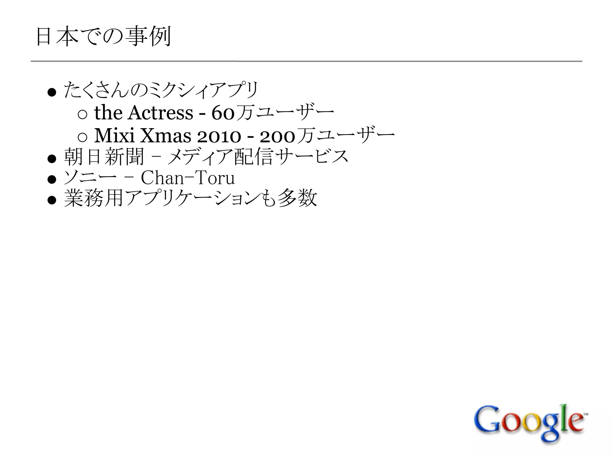 日本での事例

 たくさんのミクシィアプリ
   the Actress - 60万ユーザー
   Mixi Xmas 2010 - 200万ユーザー
 朝日新聞 - メディア配信サービス
 ソニー - Chan-Toru
 業務用アプリケーションも多数
 