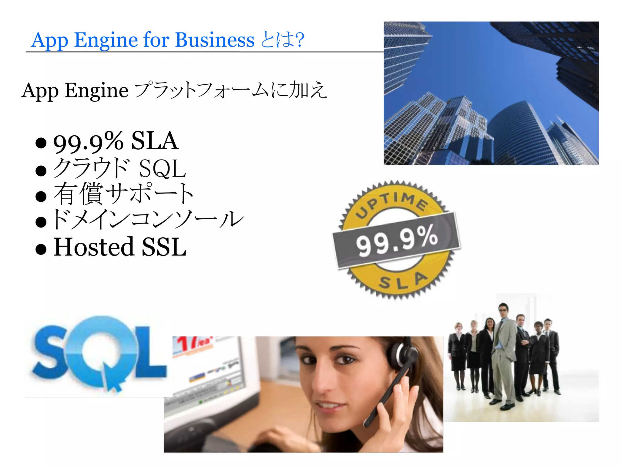 App Engine for Business とは?

App Engine プラットフォームに加え

  99.9% SLA
  クラウド SQL
  有償サポート
  ドメインコンソール
  Hosted SSL
 