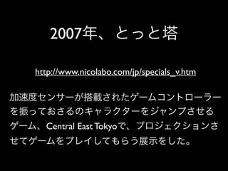 2007年、とっと塔
http://www.nicolabo.com/jp/specials_v.htm
加速度センサーが搭載されたゲームコントローラー
を振っておさるのキャラクターをジャンプさせる
ゲーム、Central East Tokyo...