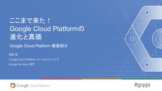 ここまで来た！
Google Cloud Platformの
進化と真価
Google Cloud Platform 概要紹介
福田 潔
Google Cloud Platform セールスエンジニア
Google for Work 部門
#gcpja
 