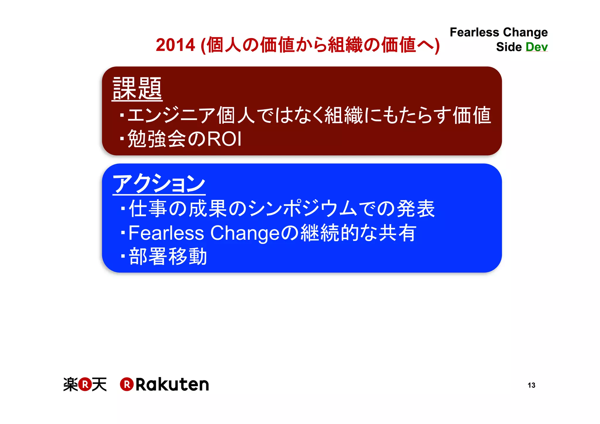 13
2014 (個人の価値から組織の価値へ)	
課題	
・エンジニア個人ではなく組織にもたらす価値	
・勉強会のROI	
アクション	
・仕事の成果のシンポジウムでの発表	
・Fearless Changeの継続的な共有	
・部署移動	
 