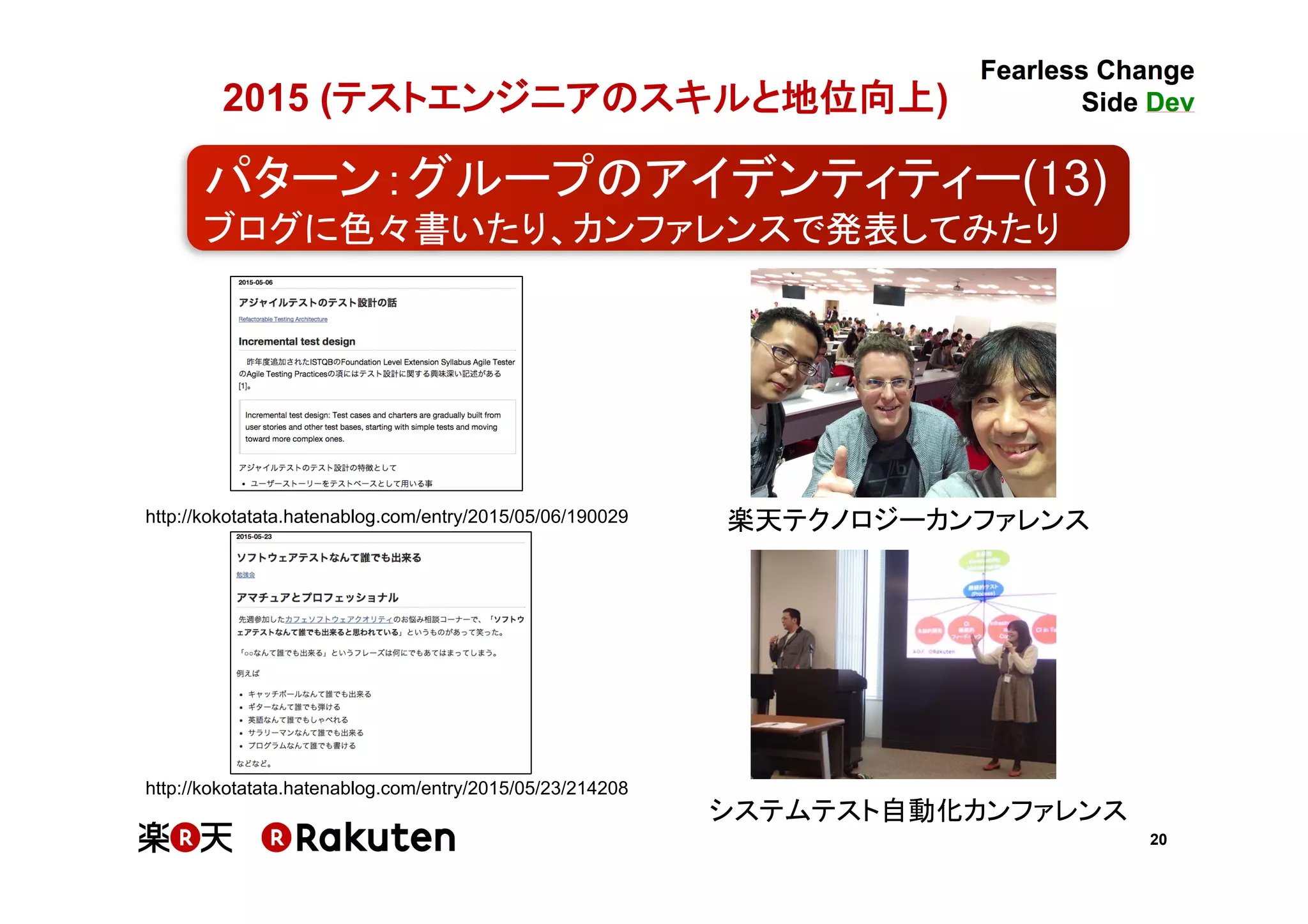 20
2015 (テストエンジニアのスキルと地位向上)	
http://kokotatata.hatenablog.com/entry/2015/05/06/190029
http://kokotatata.hatenablog.com/entry/2015/05/23/214208
楽天テクノロジーカンファレンス
システムテスト自動化カンファレンス
パターン：グループのアイデンティティー(13)	
ブログに色々書いたり、カンファレンスで発表してみたり	
 