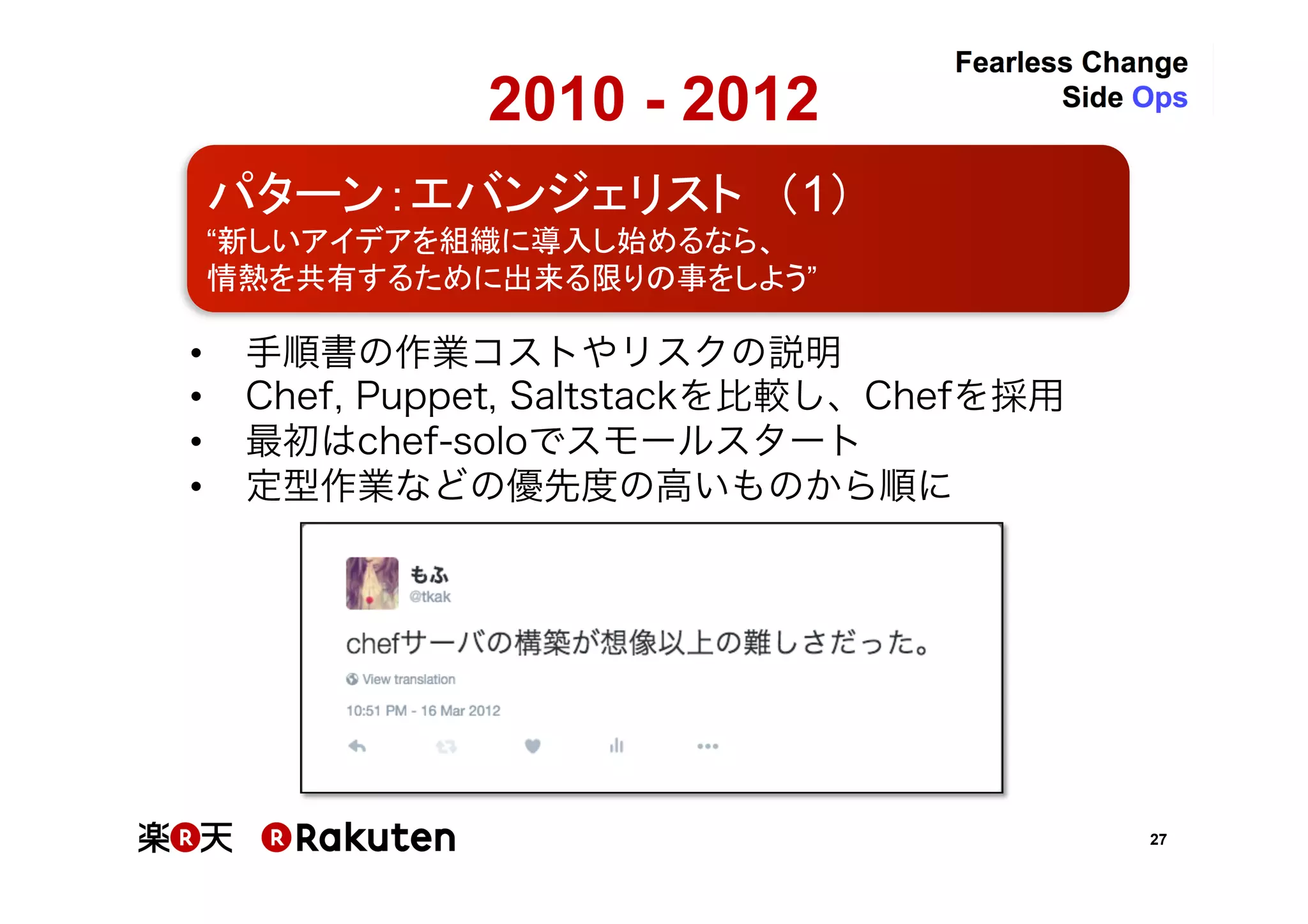 27
2010 - 2012	
•  手順書の作業コストやリスクの説明	
•  Chef, Puppet, Saltstackを比較し、Chefを採用	
•  最初はchef-soloでスモールスタート	
•  定型作業などの優先度の高いものから順に	
パターン：エバンジェリスト　（1）	
“新しいアイデアを組織に導入し始めるなら、	
情熱を共有するために出来る限りの事をしよう”	
 