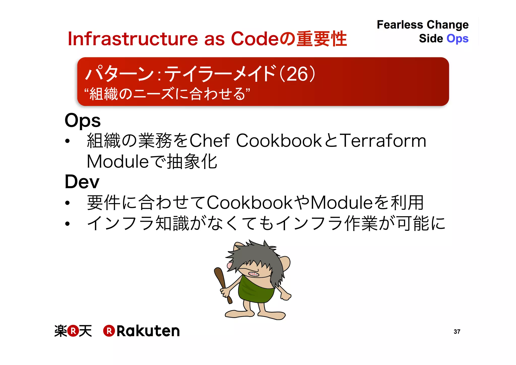 37
Infrastructure as Codeの重要性	
パターン：テイラーメイド（26）	
“組織のニーズに合わせる”	
Ops	
•  組織の業務内容をChef CookbookとTerraform
Moduleで抽象化	
Dev	
•  要件に合わせてCookbookやModuleを利用	
•  インフラ知識がなくてもインフラ作業が可能に	
 