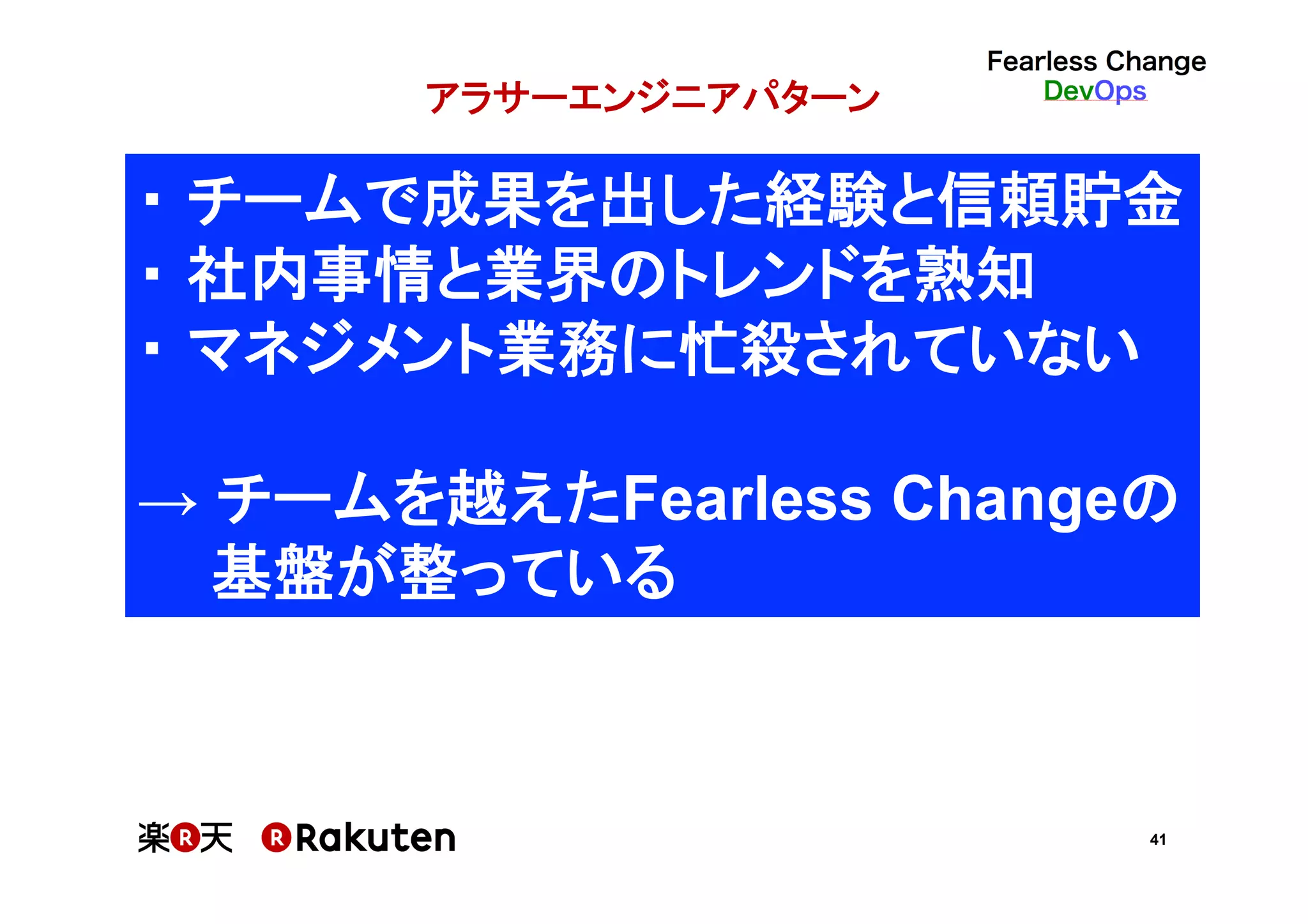41
アラサーエンジニアパターン
・ チームで成果を出した経験と信頼貯金	
・ 社内事情と業界のトレンドを熟知	
・ マネジメント業務に忙殺されていない	
	
→ チームを越えたFearless Changeの	
基盤が整っている	
 