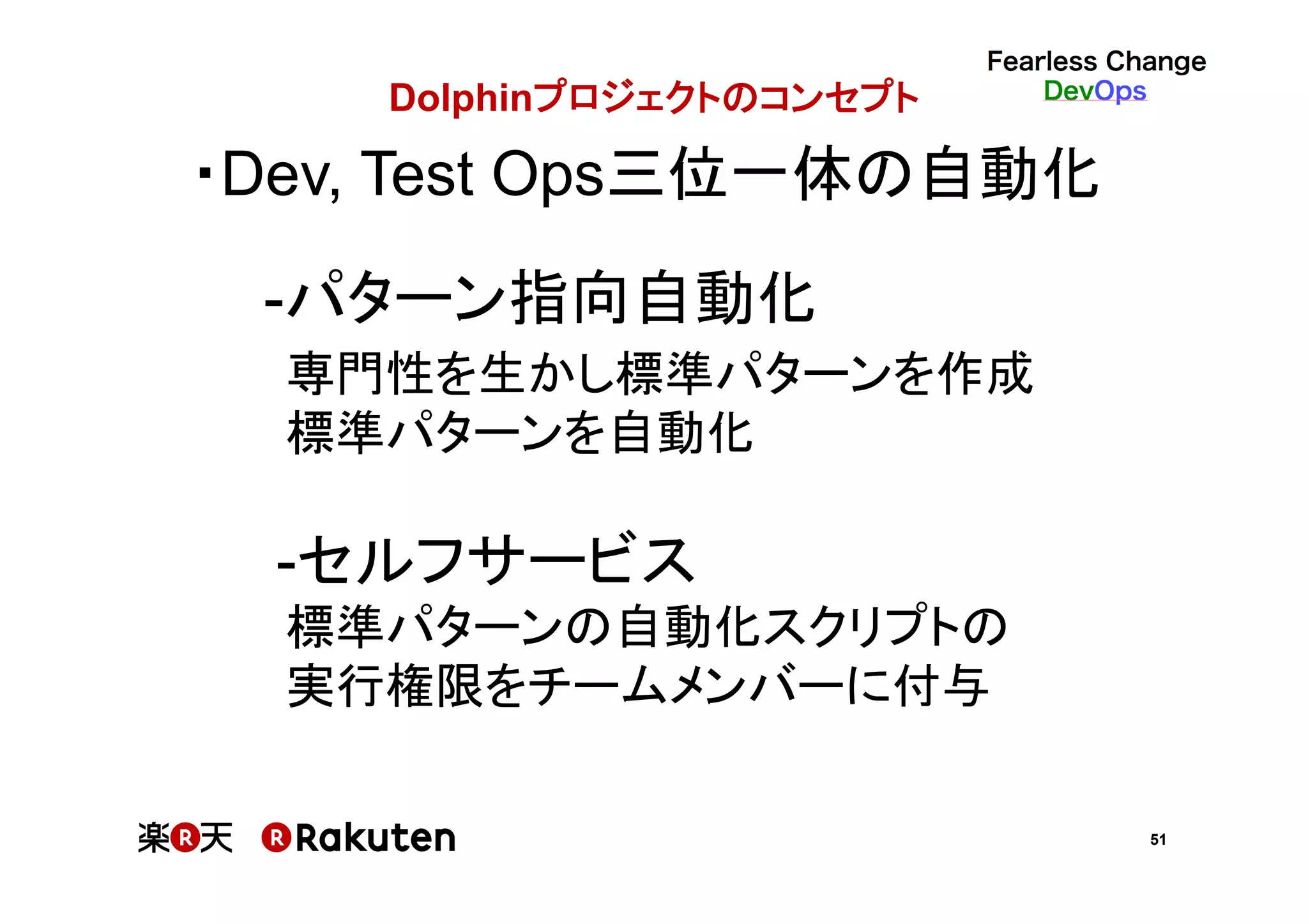 51
Dolphinプロジェクトのコンセプト	
・Dev, Test Ops三位一体の自動化	
-パターン指向自動化　　 　　　
　　 専門性を生かし標準パターンを作成	
　　 標準パターンを自動化	
	
-セルフサービス	
　　 標準パターンの自動化スクリプトの	
　　 実行権限をチームメンバーに付与	
 