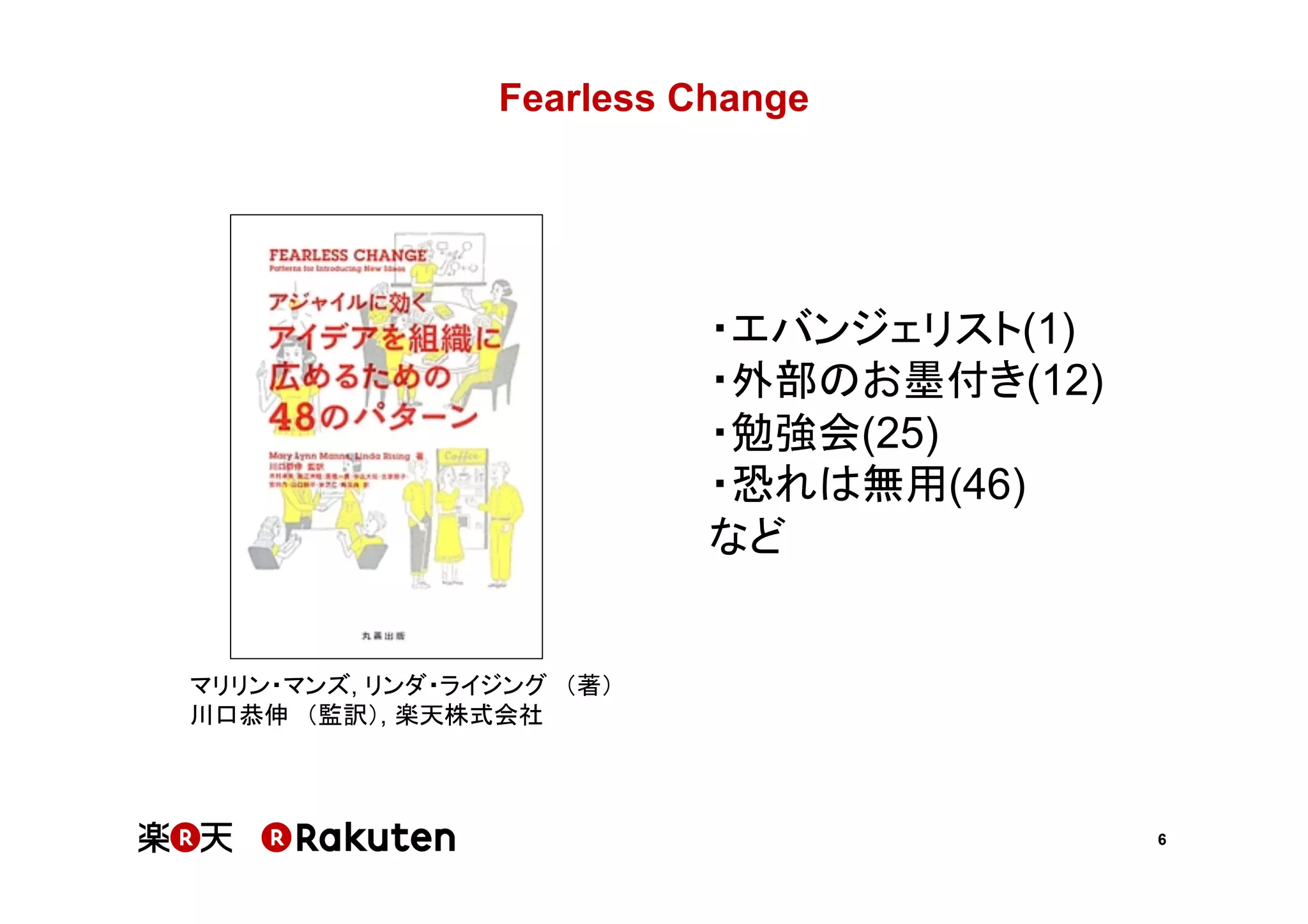 6
Fearless Change	
マリリン・マンズ, リンダ・ライジング　（著）
川口恭伸　（監訳）, 楽天株式会社
・エバンジェリスト(1)
・外部のお墨付き(12)
・勉強会(25)
・恐れは無用(46)
など
 