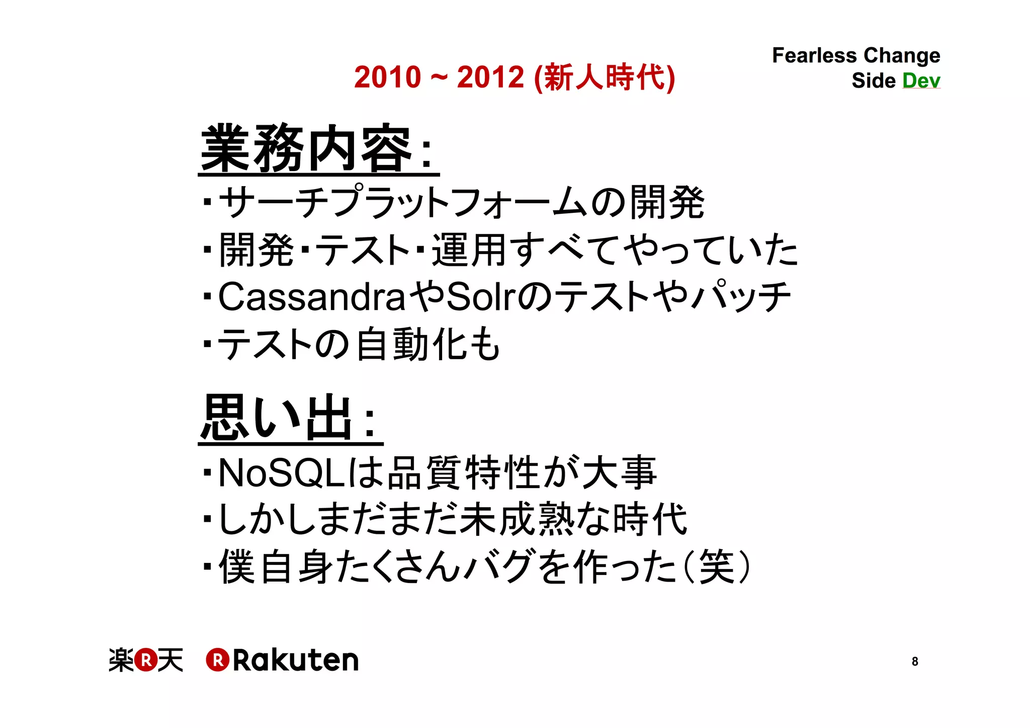 8
2010 - 2012 (新人時代)	
業務内容：	
・サーチプラットフォームの開発	
・開発・テスト・運用すべてやっていた	
・CassandraやSolrのテストやパッチ	
・テストの自動化も	
	
思い出：	
・NoSQLは品質特性が大事	
・しかしまだまだ未成熟な時代	
・僕自身たくさんバグを作った（笑）	
 