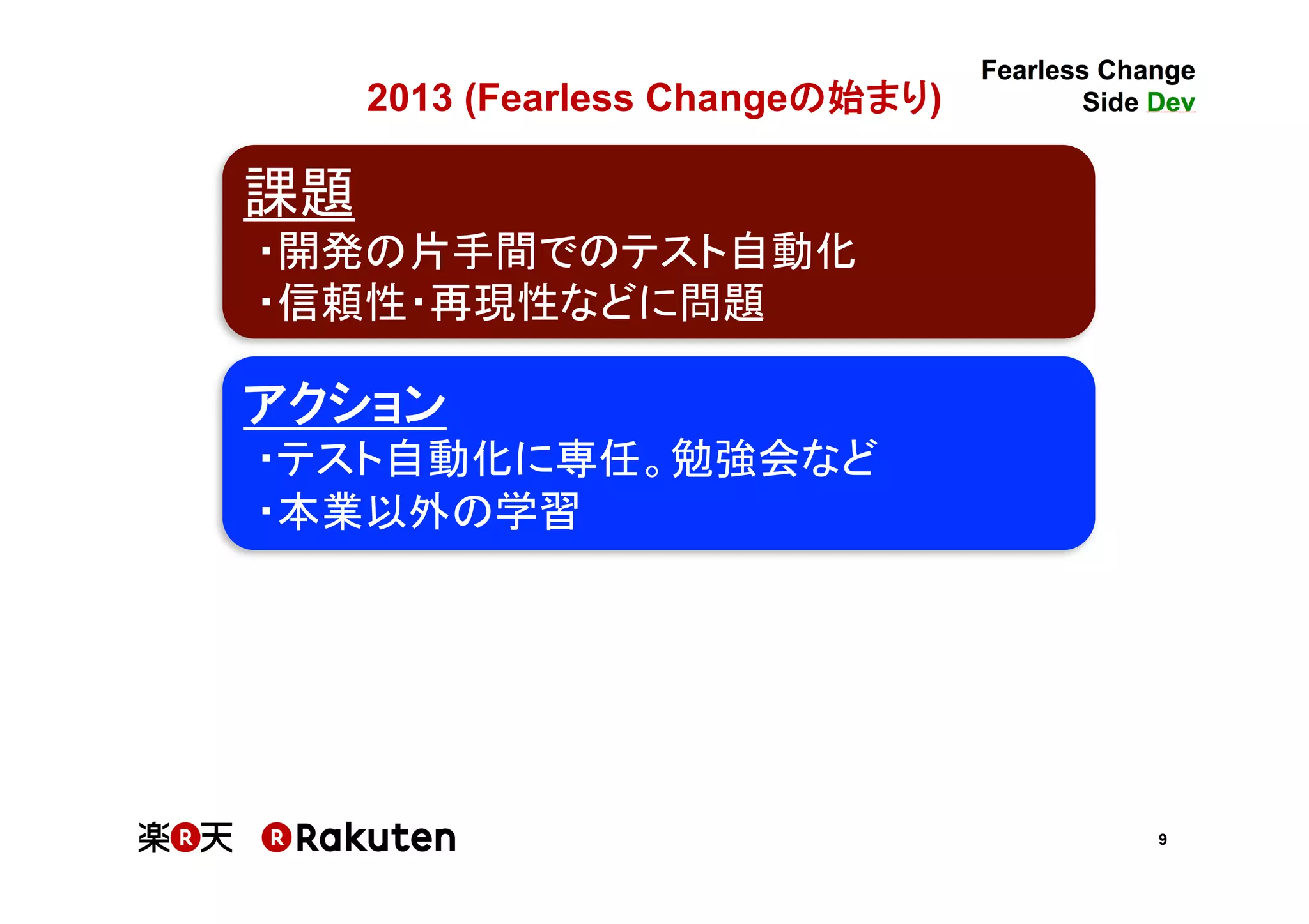 9
2013 (Fearless Changeの始まり)	
課題	
・開発の片手間でのテスト自動化	
・信頼性・再現性などに問題	
アクション	
・テスト自動化に専任。勉強会など	
・本業以外の学習	
 