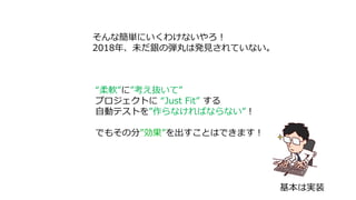 そんな簡単にいくわけないやろ！
2018年、未だ銀の弾丸は発見されていない。
“柔軟”に”考え抜いて”
プロジェクトに “Just Fit” する
自動テストを”作らなければならない”！
でもその分”効果”を出すことはできます！
基本は実装
 