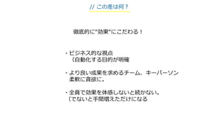 ・ビジネス的な視点
（自動化する目的が明確
・より良い成果を求めるチーム、キーパーソン
柔軟に貪欲に。
・全員で効果を体感しないと続かない。
（でないと手間増えただけになる
徹底的に“効果“にこだわる！
// この差は何？
 
