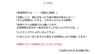 「原理原則では・・・（現実と乖離）」
「自動にして、漏れがあったら誰が責任を取るんだ！」
「そんな時間ないですよ、ウチのシステムでは無理」
「単体テストは義務だから書いてます。
正直開発の足を引っ張る存在でしかないんですけどね。」
「とにかくスクショがいるんですよ」
「たまにエラー出てますけど修正する時間ないので放置してます」
「自動テスト？正直役にたってないですね」
※気持ちはわかるが闇が深い
// Loser
 