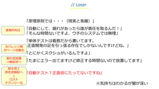 「原理原則では・・・（現実と乖離）」
「自動にして、漏れがあったら誰が責任を取るんだ！」
「そんな時間ないですよ、ウチのシステムでは無理」
「単体テストは義務だから書いてます。
正直開発の足を引っ張る存在でしかないんですけどね。」
「とにかくスクショがいるんですよ」
「たまにエラー出てますけど修正する時間ないので放置してます」
「自動テスト？正直役にたってないですね」
※気持ちはわかるが闇が深い
// Loser
隙を見て
原住民蜂起へ
↓
ロスト
テクノジー化
感覚的ROI
カバレッジ教
ガベージ自動化
割れ窓放置
⇒験担ぎへ
 