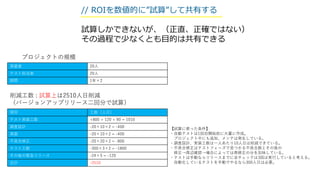 // ROIを数値的に”試算”して共有する
試算しかできないが、（正直、正確ではない）
その過程で少なくとも目的は共有できる
項目 工数（人日）
テスト実装工数 +800 + 120 + 90 = 1010
調査設計 -20×10×2 = -400
実装 -20×10×2 = -400
不具合修正 -20×20×2 = -800
テスト工数 -300×3×2 = -1800
その後の緊急リリース -24×5 = -120
合計 -2510
実装者 20人
テスト担当者 20人
期間 1年×2
【試算に使った条件】
・自動テストは1回目開始前に大量に作成。
プロジェクト中にも追加、メンテは発生している。
・調査設計、実装工数は一人あたり10人日は削減できている。
・不具合修正はテストフェーズで見つかる不具合数とその後の
修正→周辺確認→場合によっては再修正の分を加味している。
・テストは手動ならリリースまでに全チェックは3回は実行していると考える。
自動化しているテストを手動でやるなら300人日は必要。
削減工数 : 試算上は2510人日削減
（バージョンアップリリース二回分で試算）
プロジェクトの規模
 