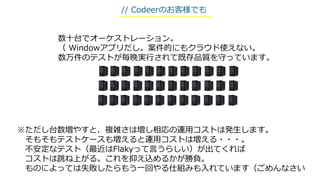 ※ただし台数増やすと、複雑さは増し相応の運用コストは発生します。
そもそもテストケースも増えると運用コストは増える・・・。
不安定なテスト（最近はFlakyって言うらしい）が出てくれば
コストは跳ね上がる。これを抑え込めるかが勝負。
ものによっては失敗したらもう一回やる仕組みも入れています（ごめんなさい
数十台でオーケストレーション。
（ Windowアプリだし。案件的にもクラウド使えない。
数万件のテストが毎晩実行されて既存品質を守っています。
// Codeerのお客様でも
 
