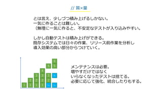 とは言え、少しづつ積み上げるしかない。
一気に作ることは難しい。
（無理に一気に作ると、不安定なテストが入り込みやすい。
しかし自動テストは積み上げができる。
既存システムでは日々の作業、リリース前作業を分析し
導入効果の高い部分からつけていく。
// 質×量
1
2
3
4
5
1
2
1
3
2
1
3
2
1ex
5
3ex
6
メンテナンスは必要。
増やすだけではなく
いらなくなったテストは捨てる。
必要に応じて強化、統合したりもする。
1ex
 