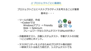 ・ツールの選定、作成
→Codeerでは
Windowsアプリ → Friendly
Web → Selenium
フレームワークはシステムテストではNunitが多い
・自動単体テスト、自動システムテスト、手動テストの分配
→ここは特にポイント。
・テスタビリティを上げるためのプロダクト側の設計
→単体テストはあたり前だが、システムテストでも
// プロジェクトごとに最適化
基本は・・・
プロジェクトごとにベストプラクティスを考えることが重要
 