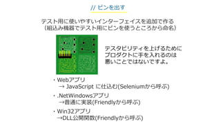 テスト用に使いやすいインターフェイスを追加で作る
（組込み機器でテスト用にピンを使うところから命名）
・Webアプリ
→ JavaScript に仕込む(Seleniumから呼ぶ)
・.NetWindowsアプリ
→普通に実装(Friendlyから呼ぶ)
・Win32アプリ
→DLL公開関数(Friendlyから呼ぶ)
// ピンを出す
テスタビリティを上げるために
プロダクトに手を入れるのは
悪いことではないですよ。
 