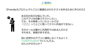 【Friendlyもプロジェクトごとに最適化されたテストを作るために作られた】
ある日の石川は悩んでいた。
このアプリを自動でテストしたい。
でも、その時使っていたツールでは
「ここ」ってとこに限ってテスト作成ができない。
そのツールは確かに汎用的ではあるんだけど
それゆえ、制限が多すぎる。
別に世界中のアプリに通用しなくてもよくて
“このアプリだけ”でいいんだよ。
なんとかならんか？
// 最適化
 