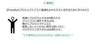 普通にプログラムするAPI使えたら
ゴリッゴリに操作できるよね。
確かにプロジェクトごとに
実装しないといけない部分は多いけど。
プログラミングスキルは必須だけど。
“でも意味あるものが作れる！成果が出せる！”
【Friendlyもプロジェクトごとに最適化されたテストを作るために作られた】
// 最適化
 