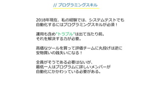 2018年現在、私の経験では、システムテストでも
自動化するにはプログラミングスキルが必須！
運用も含め”トラブル”は出て当たり前。
それを解決する力が必要。
高価なツールを買って評価チームに丸投げは逆に
安物買いの銭失いになる！
全員がそうである必要はないが、
最低一人はプログラムに詳しいメンバーが
自動化にかかわっている必要がある。
// プログラミングスキル
 