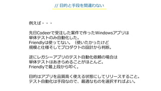 例えば・・・
先日Codeerで受注した案件で作ったWindowsアプリは
単体テストのみ自動化した。
Friendlyは使ってない。（使いたかったけど
規模と仕様そしてプロダクトの設計から判断。
逆にレガシーアプリのテスト自動化依頼の場合は
単体テストはあきらめることがほとんど。
Friendlyで最上段から叩く。
目的はアプリを品質高く使える状態にしてリリースすること。
テスト自動化は手段なので、最適なものを選択すればよい。
// 目的と手段を間違わない
 