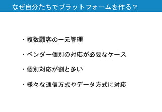 なぜ自分たちでプラットフォームを作る？
・複数顧客の一元管理
・ベンダー個別の対応が必要なケース
・個別対応が割と多い
・様々な通信方式やデータ方式に対応
 