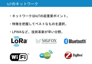 IoTのネットワーク
・ネットワークはIoTの超重要ポイント。
・特徴を把握してベストなものを選択。
・LPWAなど、技術革新が早い分野。
 