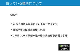 使っている技術について
CUDA
・GPUを活用した並列コンピューティング
・機械学習の処理高速化に利用
・CPUに比べて数倍〜数十倍の高速化を実現できる
 
