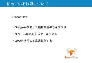 使っている技術について
Tensor Flow
・Googleが公開した機械学習のライブラリ
・リソースに応じてスケールできる
・GPUを活用して高速動作する
 