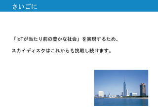 さいごに
「IoTが当たり前の豊かな社会」を実現するため、
スカイディスクはこれからも挑戦し続けます。
 