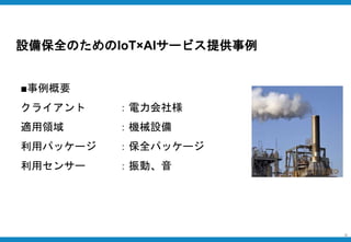 設備保全のためのIoT×AIサービス提供事例
8
■事例概要
クライアント ：電力会社様
適用領域 ：機械設備
利用パッケージ ：保全パッケージ
利用センサー ：振動、音
 