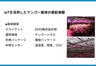 【事例②】農作物の育成
9
■事例概要
クライアント ：KDDI株式会社様
適用領域 ：マンゴーハウス
利用パッケージ ：環境パッケージ
利用センサー ：温湿度、照度、CO2
IoTを活用したマンゴー栽培の実証実験
 