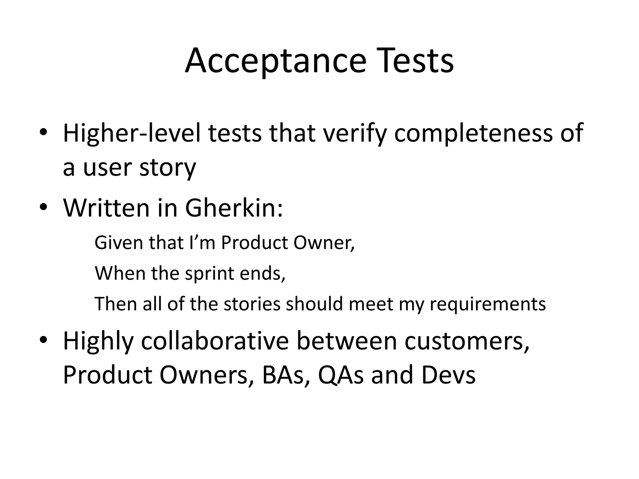 Acceptance Tests
• Higher-level tests that verify completeness of
a user story
• Written in Gherkin:
Given that I’m Product Owner,
When the sprint ends,
Then all of the stories should meet my requirements
• Highly collaborative between customers,
Product Owners, BAs, QAs and Devs
 
